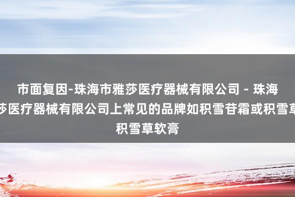 市面复因-珠海市雅莎医疗器械有限公司 - 珠海市雅莎医疗器械有限公司上常见的品牌如积雪苷霜或积雪草软膏
